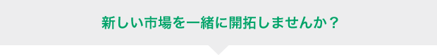 新しい市場を一緒に開拓しませんか?