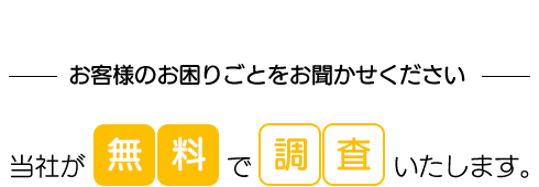 お客様のお困りごとをお聞かせください 当社が無料で調査いたします。